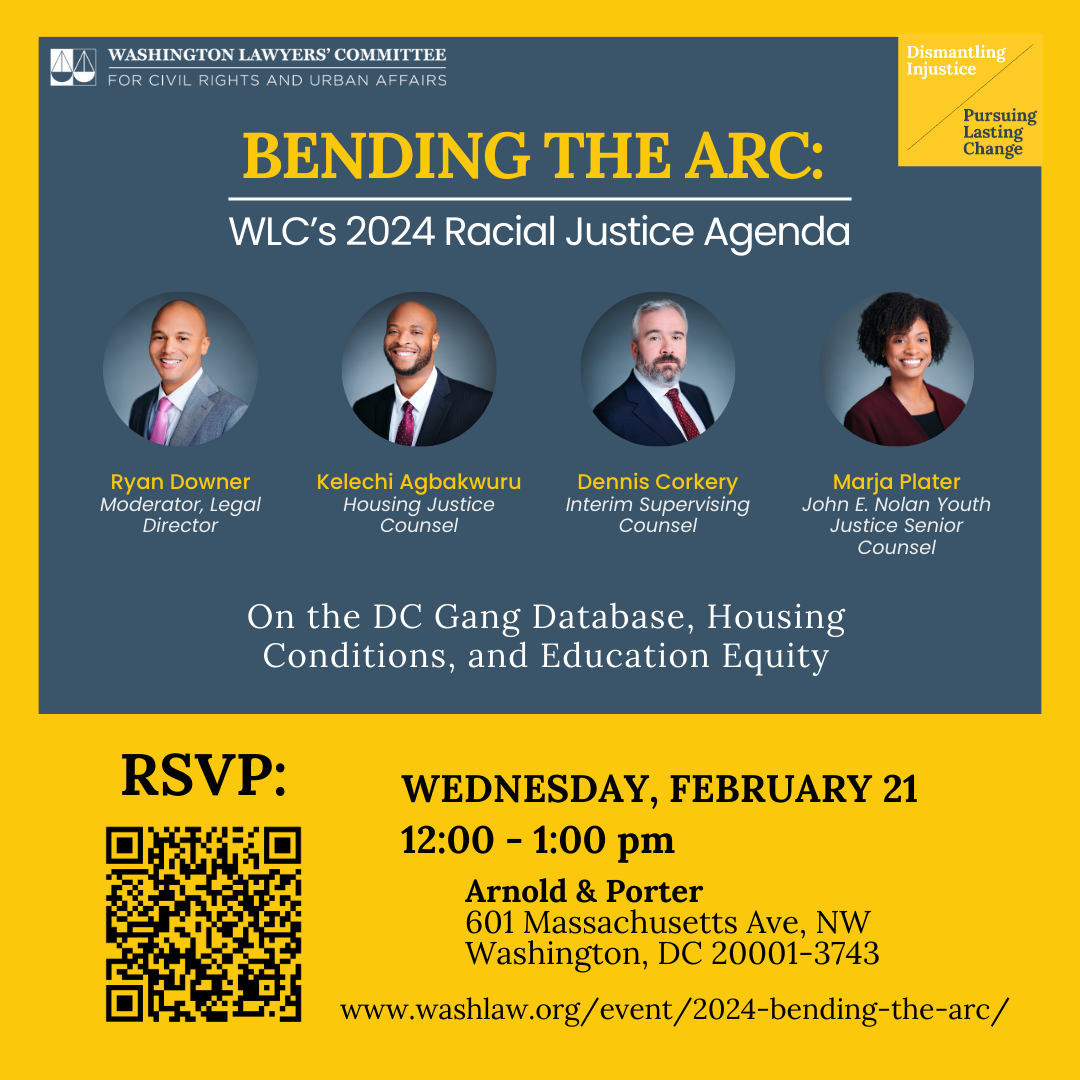 Blue and Yellow graphic that reads" Bending the Arc: WLC’s 2024 Racial Justice Agenda Ryan Downer Moderator, Legal Director Kelechi Agbakwuru Housing Justice Counsel Dennis Corkery Interim Supervising Counsel Marja Plater John E. Nolan Youth Justice Senior Counsel On the DC Gang Database, Housing Conditions, and Education Equity Wednesday, February 21 12:00 - 1:00 pm Arnold & Porter 601 Massachusetts Ave, NW Washington, DC 20001-3743 www.washlaw.org/event/2024-bending-the-arc/