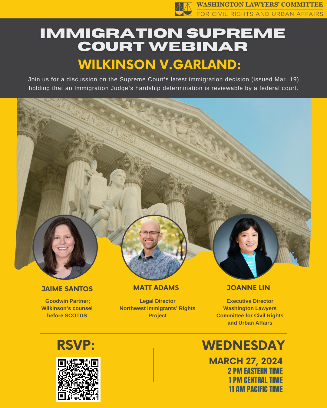 Yellow graphic with black and white text that reads "Immigration Supreme Court Webinar Wilkinson v. Garland: Join us for a discussion on the Supreme Court’s latest immigration decision (issued Mar. 19) holding that an Immigration Judge’s hardship determination is reviewable by a federal court. Jaime Santos, Goodwin Partner; Wilkinson’s counsel before SCOTUS; Matt Adams, Legal Director, Northwest Immigrants’ Rights Project; Joanne Lin Executive Director Washington Lawyers Committee for Civil Rights and Urban Affairs March 27, 2024, 2 pm Eastern Time, 1 PM Central time, 11 am Pacific time." A QR code to RSVP and photos of each speaker are also included.