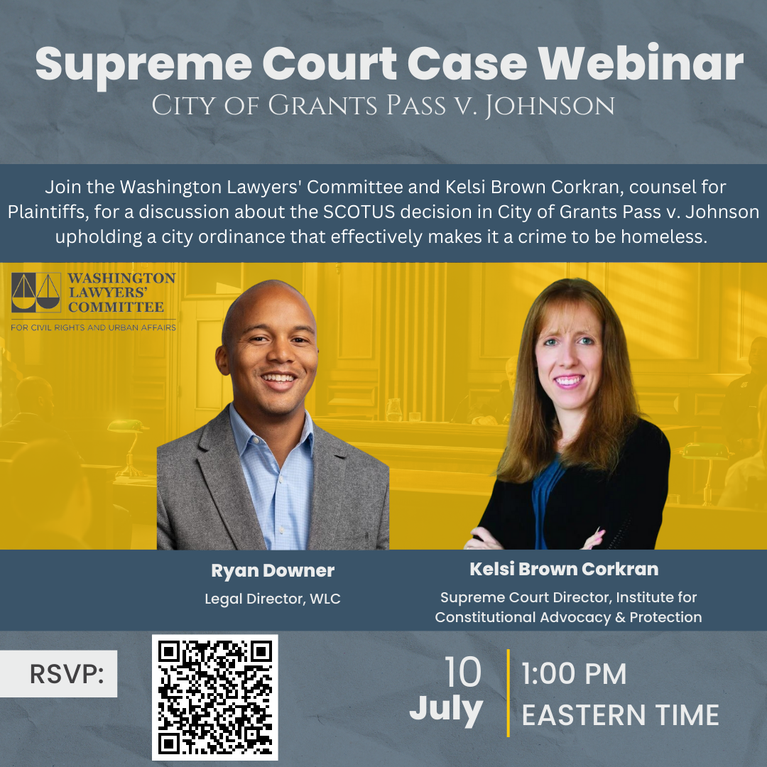 Supreme Court Case Webinar City of Grants Pass v. Johnson Join us for a webinar conversation with the Washington Lawyers' Committee about the SCOTUS decision in City of Grants Pass v. Johnson upholding a city ordinance that effectively makes it a crime to be homeless. Washington Lawyers' Committee Ryan Downer, Moderator, Legal Director Kelsi Brown Corkran, Supreme Court Director, Institute for Constitutional Advocacy & Policy July 10 1:00 Eastern Time 