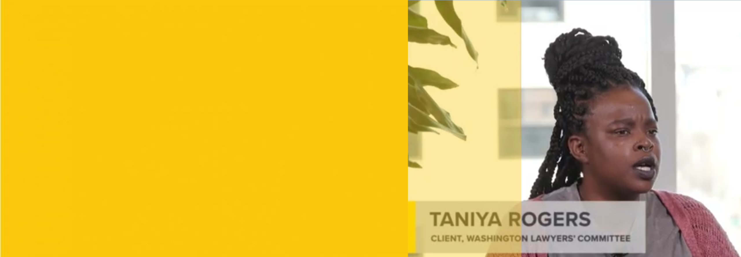 Taniya Rogers sits indoors, speaking. Text identifies her as a client of the Washington Lawyers Committee. Left side of image is covered by a solid yellow block.